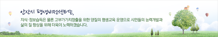 안산시 평생학습원은, 지식·정보습득은 물론 고부가가치창출을 위한 양질의 평생교육 운영으로 시민들의 능력개발과 삶의 질 향상을 위해 더욱이 노력하겠습니다.